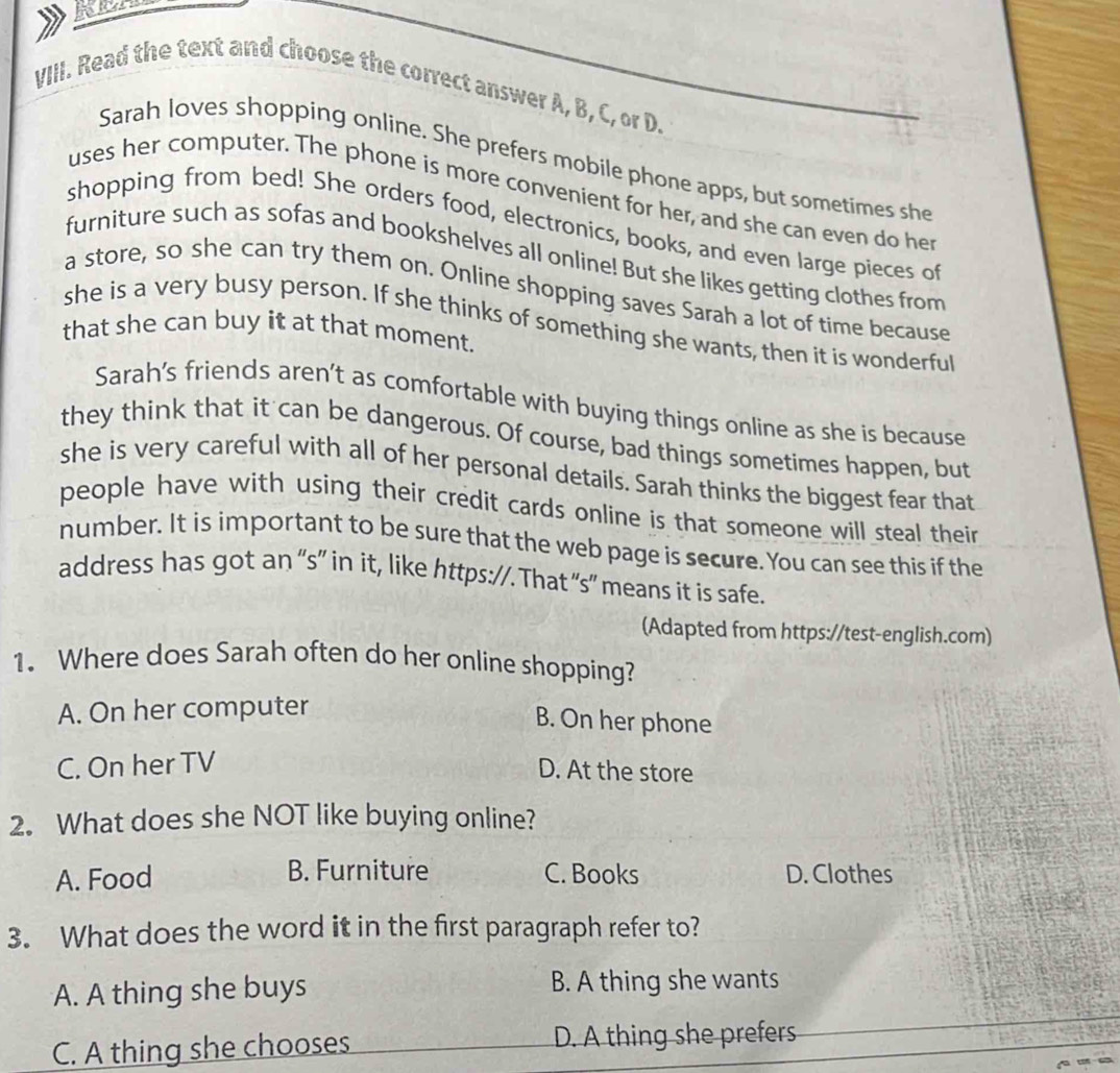 Read the text and choose the correct answer A, B, C, or D.
Sarah loves shopping online. She prefers mobile phone apps, but sometimes she
uses her computer. The phone is more convenient for her, and she can even do her
shopping from bed! She orders food, electronics, books, and even large pieces of
furniture such as sofas and bookshelves all online! But she likes getting clothes from
a store, so she can try them on. Online shopping saves Sarah a lot of time because
she is a very busy person. If she thinks of something she wants, then it is wonderful
that she can buy it at that moment.
Sarah's friends aren’t as comfortable with buying things online as she is because
they think that it can be dangerous. Of course, bad things sometimes happen, but
she is very careful with all of her personal details. Sarah thinks the biggest fear that
people have with using their credit cards online is that someone will steal their
number. It is important to be sure that the web page is secure.You can see this if the
address has got an “s” in it, like https://. That “s” means it is safe.
(Adapted from https://test-english.com)
1. Where does Sarah often do her online shopping?
A. On her computer
B. On her phone
C. On her TV
D. At the store
2. What does she NOT like buying online?
A. Food B. Furniture C. Books D. Clothes
3. What does the word it in the first paragraph refer to?
A. A thing she buys B. A thing she wants
C. A thing she chooses D. A thing she prefers