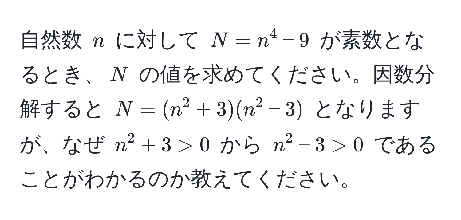 自然数 $n$ に対して $N = n^4 - 9$ が素数となるとき、$N$ の値を求めてください。因数分解すると $N = (n^2 + 3)(n^2 - 3)$ となりますが、なぜ $n^2 + 3 > 0$ から $n^2 - 3 > 0$ であることがわかるのか教えてください。