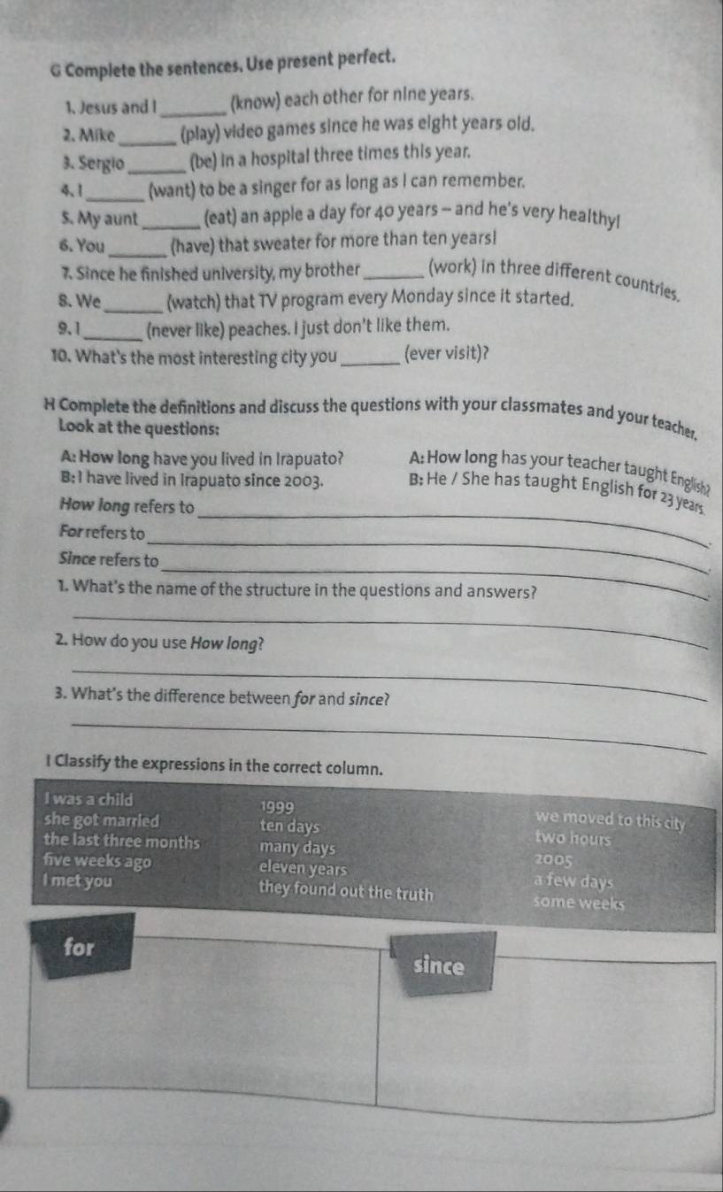 Complete the sentences. Use present perfect.
1. Jesus and I_ (know) each other for nine years.
2. Mike _(play) video games since he was eight years old.
3. Sergio_ (be) in a hospital three times this year.
4、1_ (want) to be a singer for as long as I can remember.
5. My aunt _(eat) an apple a day for 40 years - and he's very healthy!
6. You_ (have) that sweater for more than ten years!
7. Since he finished university, my brother _(work) in three different countries.
8. We_ (watch) that TV program every Monday since it started.
9.1_ (never like) peaches. I just don't like them.
10. What's the most interesting city you_ (ever visit)?
H Complete the definitions and discuss the questions with your classmates and your teacher,
Look at the questions:
A: How long have you lived in Irapuato? A: How long has your teacher taught English?
B: I have lived in Irapuato since 2003. B; He / She has taught English for 23 years
How long refers to_
_
For refers to
_
Since refers to
1. What’s the name of the structure in the questions and answers?
_
2. How do you use How long?
_
3. What's the difference between for and since?
_
I Classify the expressions in the correct column.
I was a child 1999
we moved to this city .
she got married ten days two hours
the last three months many days
2005
five weeks ago eleven years a few days
I met you they found out the truth some weeks
for since