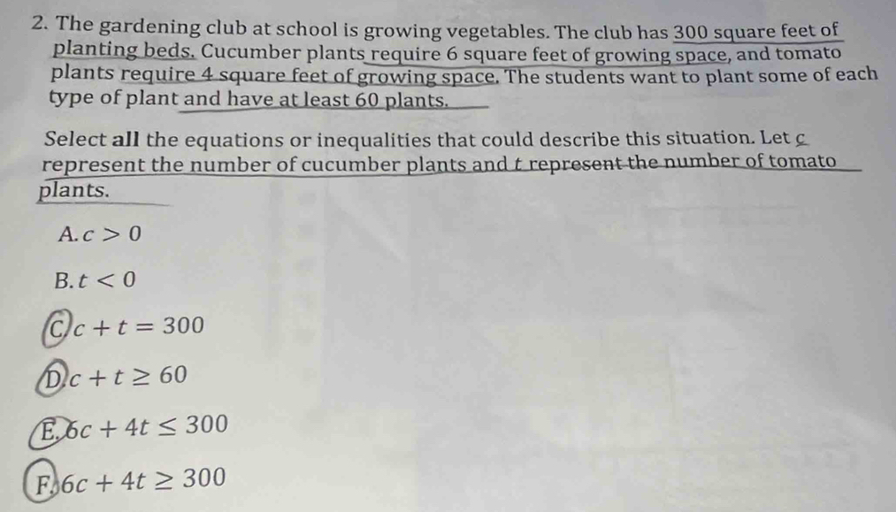 The gardening club at school is growing vegetables. The club has 300 square feet of
planting beds. Cucumber plants require 6 square feet of growing space, and tomato
plants require 4 square feet of growing space. The students want to plant some of each
type of plant and have at least 60 plants.
Select all the equations or inequalities that could describe this situation. Let c
represent the number of cucumber plants and t represent the number of tomato
plants.
A. c>0
B. t<0</tex>
C c+t=300
D c+t≥ 60
E 6c+4t≤ 300
F 6c+4t≥ 300