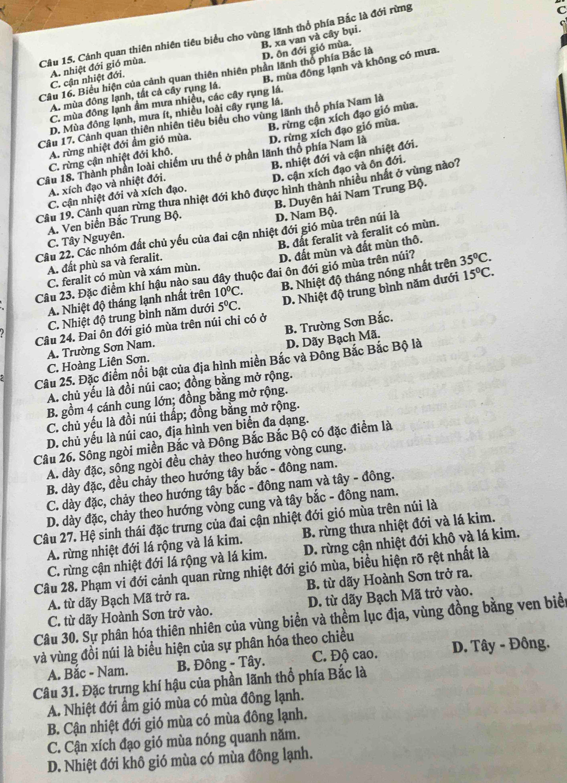 Cảnh quan thiên nhiên tiêu biểu cho vùng lãnh thổ phía Bắc là đới rừng
D. ôn đới gió mùa.
C. cận nhiệt đới. B. xa van và cây bụi.
A. nhiệt đới gió mùa.
Câu 16. Biểu hiện của cảnh quan thiên nhiên phần lãnh thổ phía Bắc là
A. mùa đông lạnh, tất cả cầy rụng lá. B. mùa đông lạnh và không có mưa.
C. mùa đông lạnh ẩm mưa nhiều, các cây rụng lá.
D. Mùa đông lạnh, mưa ít, nhiều loài cây rụng lá.
B. rừng cận xích đạo gió mùa.
Câu 17. Cảnh quan thiên nhiên tiêu biểu cho vùng lãnh thổ phía Nam là
D. rừng xích đạo gió mùa.
A. rừng nhiệt đới ẩm gió mùa.
B. nhiệt đới và cận nhiệt đới.
C. rừng cận nhiệt đới khô.
Câu 18. Thành phần loài chiếm ưu thế ở phần lãnh thổ phía Nam là
D. cận xích đạo và ôn đới.
A. xích đạo và nhiệt đới.
Câu 19. Cảnh quan rừng thưa nhiệt đới khô được hình thành nhiều nhất ở vùng nào?
B. Duyên hải Nam Trung Bộ.
C. cận nhiệt đới và xích đạo.
A. Ven biển Bắc Trung Bộ.
C. Tây Nguyên. D. Nam Bộ.
B. đất feralit và feralit có mùn.
Câu 22. Các nhóm đất chủ yếu của đai cận nhiệt đới gió mùa trên núi là
A. đất phù sa và feralit.
D. đất mùn và đất mùn thô.
Câu 23. Đặc điểm khí hậu nào sau đây thuộc đai ôn đới gió mùa trên núi? 35^0C.
C. feralit có mùn và xám mùn.
A. Nhiệt độ tháng lạnh nhất trên 10°C. B. Nhiệt độ tháng nóng nhất trên
C. Nhiệt độ trung bình năm dưới 5°C. D. Nhiệt độ trung bình năm dưới 15°C.
B. Trường Sơn Bắc.
Câu 24. Đai ôn đới gió mùa trên núi chỉ có ở
A. Trường Sơn Nam.
C. Hoàng Liên Sơn. D. Dãy Bạch Mã.
Câu 25. Đặc điểm nổi bật của địa hình miền Bắc và Đông Bắc Bắc Bộ là
A. chủ yếu là đồi núi cao; đồng bằng mở rộng.
B. gồm 4 cánh cung lớn; đồng bằng mở rộng.
C. chủ yếu là đồi núi thấp; đồng bằng mở rộng.
D. chủ yếu là núi cao, địa hình ven biển đa dạng.
Câu 26. Sông ngòi miền Bắc và Đông Bắc Bắc Bộ có đặc điểm là
A. dày đặc, sông ngòi đều chảy theo hướng vòng cung.
B. dày đặc, đều chảy theo hướng tây bắc - đông nam.
C. dày đặc, chảy theo hướng tây bắc - đông nam và tây - đông.
D. dày đặc, chảy theo hướng vòng cung và tây bắc - đông nam.
Câu 27. Hệ sinh thái đặc trưng của đai cận nhiệt đới gió mùa trên núi là
A. rừng nhiệt đới lá rộng và lá kim. B. rừng thưa nhiệt đới và lá kim.
C. rừng cận nhiệt đới lá rộng và lá kim. D. rừng cận nhiệt đới khô và lá kim.
Câu 28. Phạm vi đới cảnh quan rừng nhiệt đới gió mùa, biểu hiện rõ rệt nhất là
A. từ dãy Bạch Mã trở ra. B. từ dãy Hoành Sơn trở ra.
C. từ dãy Hoành Sơn trở vào. D. từ dãy Bạch Mã trở vào.
Câu 30. Sự phân hóa thiên nhiên của vùng biển và thềm lục địa, vùng đồng bằng ven biể
D. Tây - Đông.
và vùng đồi núi là biểu hiện của sự phân hóa theo chiều
A. Bắc - Nam. B. Đông - Tây. C. Độ cao.
Câu 31. Đặc trưng khí hậu của phần lãnh thổ phía Bắc là
A. Nhiệt đới ẩm gió mùa có mùa đông lạnh.
B. Cận nhiệt đới gió mùa có mùa đông lạnh.
C. Cận xích đạo gió mùa nóng quanh năm.
D. Nhiệt đới khô gió mùa có mùa đông lạnh.