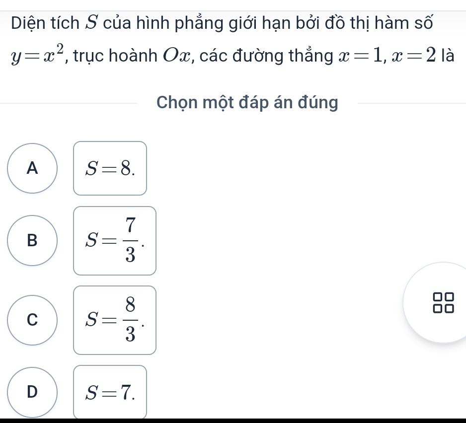 Diện tích S của hình phẳng giới hạn bởi đồ thị hàm số
y=x^2 , trục hoành Ox, các đường thắng x=1, x=2 là
Chọn một đáp án đúng
A S=8.
B S= 7/3 .
C S= 8/3 .
D S=7.