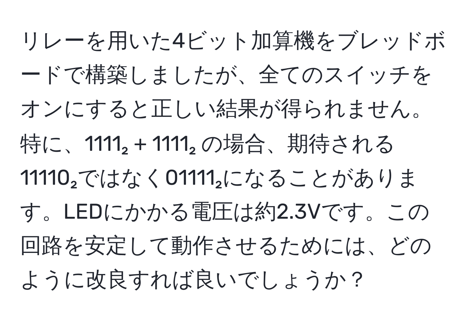 リレーを用いた4ビット加算機をブレッドボードで構築しましたが、全てのスイッチをオンにすると正しい結果が得られません。特に、1111₂ + 1111₂ の場合、期待される11110₂ではなく01111₂になることがあります。LEDにかかる電圧は約2.3Vです。この回路を安定して動作させるためには、どのように改良すれば良いでしょうか？