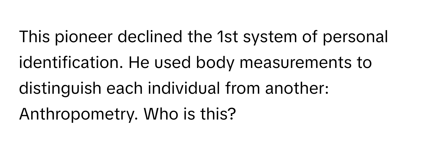 This pioneer declined the 1st system of personal identification. He used body measurements to distinguish each individual from another: Anthropometry. Who is this?