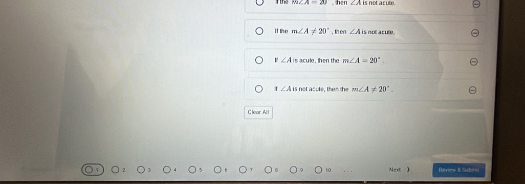 If the m∠ A=20 , then ∠ A is not acute.
If the m∠ A!= 20° , then ∠ A is not acute.
If ∠ A is acute, then the m∠ A=20°.
If ∠ A is not acute, then the m∠ A!= 20°. 
Clear All
10 Next > Review & Submii