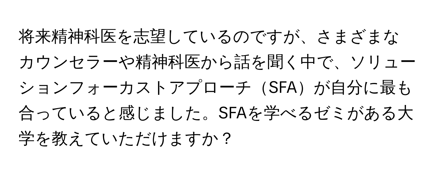 将来精神科医を志望しているのですが、さまざまなカウンセラーや精神科医から話を聞く中で、ソリューションフォーカストアプローチSFAが自分に最も合っていると感じました。SFAを学べるゼミがある大学を教えていただけますか？