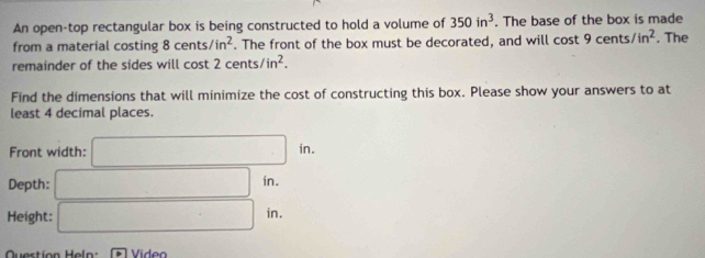 An open-top rectangular box is being constructed to hold a volume of 350in^3. The base of the box is made 
from a material costing 8cents/in^2. The front of the box must be decorated, and will cost 9cents/in^2. The 
remainder of the sides will cost 2cents/in^2. 
Find the dimensions that will minimize the cost of constructing this box. Please show your answers to at 
least 4 decimal places. 
Front width: □ in. 
Depth: □ in. 
Height: □ in. 
Quertion Helo: overline D Vide