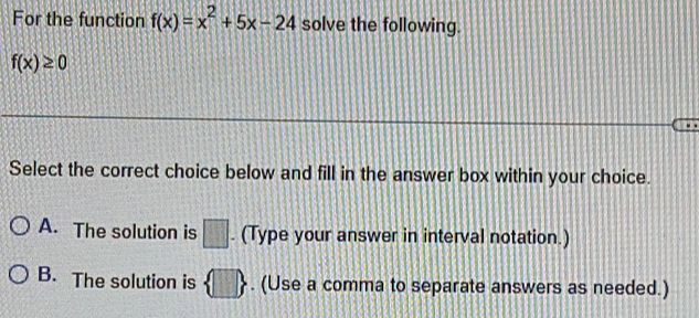 For the function f(x)=x^2+5x-24 solve the following.
f(x)≥ 0
Select the correct choice below and fill in the answer box within your choice.
A. The solution is □. (Type your answer in interval notation.)
B. The solution is  □ . (Use a comma to separate answers as needed.)