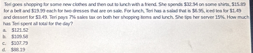 Teri goes shopping for some new clothes and then out to lunch with a friend. She spends $32.94 on some shirts, $15.89
for a belt and $19.99 each for two dresses that are on sale. For lunch, Teri has a salad that is $6.95, iced tea for $1.49
and dessert for $3.49. Teri pays 7% sales tax on both her shopping items and lunch. She tips her server 15%. How much
has Teri spent all total for the day?
a. $121.52
b. $109.58
c. $107.79
d. $88.19