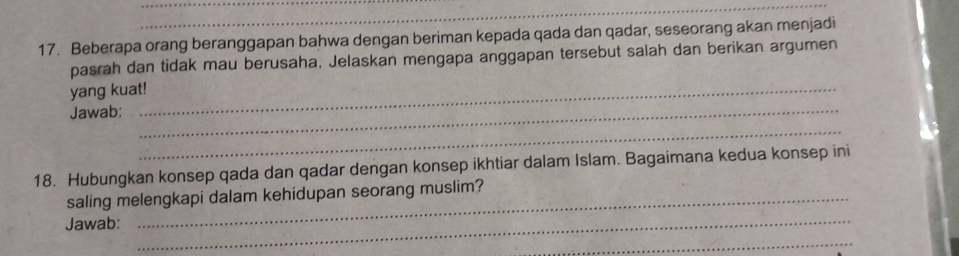 Beberapa orang beranggapan bahwa dengan beriman kepada qada dan qadar, seseorang akan menjadi 
pasrah dan tidak mau berusaha, Jelaskan mengapa anggapan tersebut salah dan berikan argumen 
yang kuat! 
Jawab:_ 
_ 
18. Hubungkan konsep qada dan qadar dengan konsep ikhtiar dalam Islam. Bagaimana kedua konsep ini 
saling melengkapi dalam kehidupan seorang muslim? 
Jawab:_ 
_