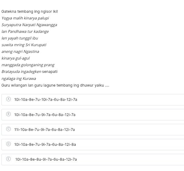 Gatekna tembang ing ngisor iki!
Yogya malih kinarya palupi
Suryaputra Narpati Ngawangga
Ian Pandhawa tur kadange
len yayah tunggil ibu
suwita mring Sri Kurupati
aneng nagri Ngastina
kinarya gul-agul
manggada golonganing prang
Bratayuda ingadegken senapati
ngalaga ing Kurawa
Guru wilangan lan guru lagune tembang ing dhuwur yaiku ....
A 10|-10a-8e-7u-10|-7a-6u-8a-12i-7a
B 10i-10a-8e-7u-9l-7a-6u-8a-12i-7a
C 11|-10a-8e-7u-9i-7a-6u-8a-12i-7a
D 10i-10a-8e-7u-9i-7a-6u-8a-12i-8a
6 10i-10a-8e-8u-9i-7a-6u-8a-12i-7a