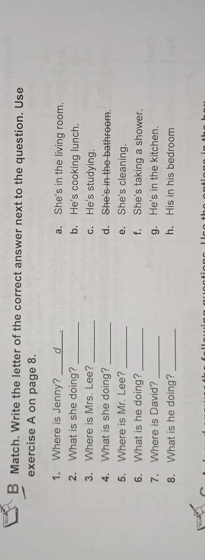 Match. Write the letter of the correct answer next to the question. Use
exercise A on page 8.
1. Where is Jenny? ____d_. a. She's in the living room.
2. What is she doing? _b. He's cooking lunch.
3. Where is Mrs. Lee? _c. He's studying.
4. What is she doing? _d. She's in the bathroom.
5. Where is Mr. Lee? _e. She's cleaning.
6. What is he doing?_ f. She's taking a shower.
7. Where is David? _g. He's in the kitchen.
8. What is he doing? _h. His in his bedroom