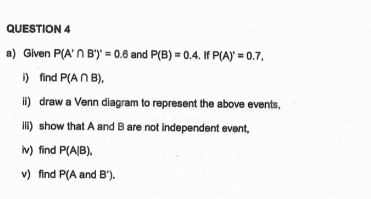 Given P(A'∩ B')'=0.6 and P(B)=0.4. If P(A)'=0.7, 
i) find P(A∩ B), 
ii) draw a Venn diagram to represent the above events, 
iii) show that A and B are not independent event, 
iv) find P(A|B), 
v) find P(A and B')