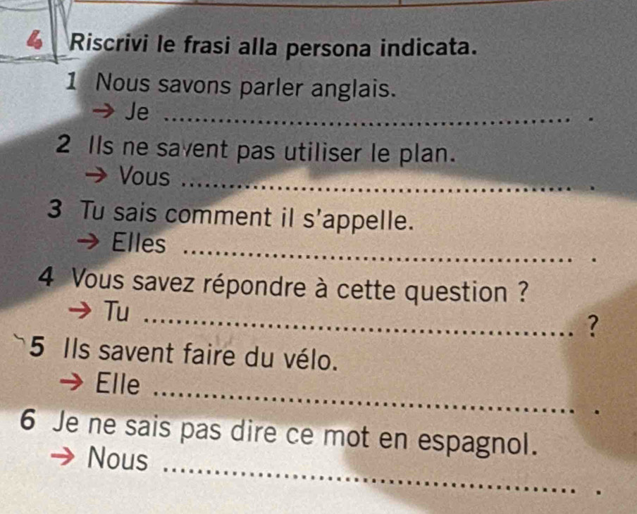 Riscrivi le frasi alla persona indicata. 
1 Nous savons parler anglais. 
Je_ 
2 IIs ne savent pas utiliser le plan. 
Vous_ 
3 Tu sais comment il s'appelle. 
_ 
Elles_ 
4 Vous savez répondre à cette question ? 
Tu_ 
? 
5 Ils savent faire du vélo. 
Elle_ 
_ 
6 Je ne sais pas dire ce mot en espagnol. 
Nous 
_