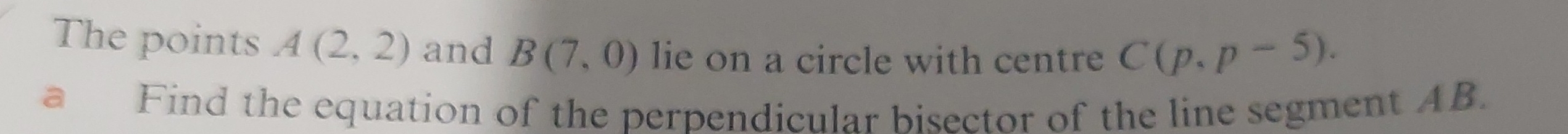 The points A(2,2) and B(7,0) lie on a circle with centre C(p,p-5). 
a Find the equation of the perpendicular bisector of the line segment AB.