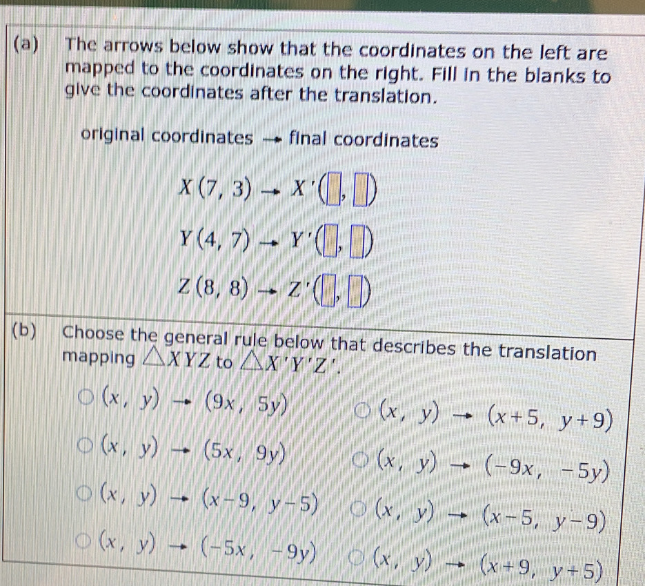 The arrows below show that the coordinates on the left are
mapped to the coordinates on the right. Fill in the blanks to
give the coordinates after the translation.
original coordinates final coordinates
X(7,3)to X'(□ ,□ )
Y(4,7)to Y'(□ ,□ )
Z(8,8)to Z'(□ ,□ )
(b) Choose the general rule below that describes the translation
mapping △ XYZ to △ X'Y'Z'.
(x,y)to (9x,5y)
(x,y)to (x+5,y+9)
(x,y)to (5x,9y)
(x,y)to (-9x,-5y)
(x,y)to (x-9,y-5) (x,y)to (x-5,y-9)
(x,y)to (-5x,-9y) (x,y)to (x+9,y+5)