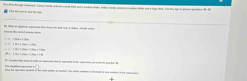 At a drive-through restaurant, Casey's family ordered a small drink and m medium drinks Anika's family ordered m medium drinks and a large drink. Use the sign to answer questions 16-10 
Click the icon to view the sign
16. Write an algebraic expression that shows the total cost, in dollars, of both orders
Choose the correct answer below
A. 1.25m+1.25m
B. 1.10+1.25m+1.25m
C. 1.10+1.25m+1.25m+1.50m
D. 1.10+1.25m+1.25m+1.50
17. Combine like terms to write an expression that is equivalent to the expression you wrote for question 16
The simplified expression is □ 
(Use the operation symbols in the math palette as needed Use whole numbers or decimals for any numbers in the expression )