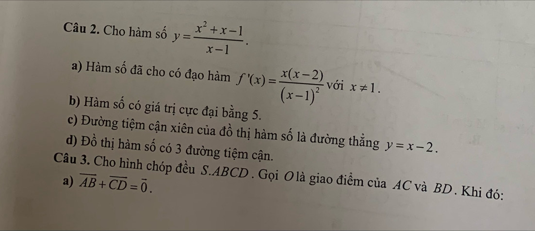 Cho hàm số y= (x^2+x-1)/x-1 . 
a) Hàm số đã cho có đạo hàm f'(x)=frac x(x-2)(x-1)^2 với x!= 1. 
b) Hàm số có giá trị cực đại bằng 5. 
c) Đường tiệm cận xiên của đồ thị hàm số là đường thẳng y=x-2. 
d) Đồ thị hàm số có 3 đường tiệm cận. 
Câu 3. Cho hình chóp đều S. ABCD. Gọi O là giao điểm của AC và BD. Khi đó: 
a) overline AB+overline CD=overline 0.