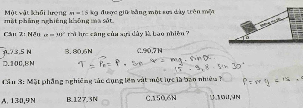 Một vật khối lượng m=15kg được giữ bằng một sợi dây trên một
mặt phẳng nghiêng không ma sát.
Câu 2: Nếu alpha =30° thì lực căng của sợi dây là bao nhiêu ?
A. 73,5 N B. 80, 6N C. 90,7N
D. 100, 8N
Câu 3: Mặt phẳng nghiêng tác dụng lên vật một lực là bao nhiêu ?
A. 130,9N B. 127,3N C. 150,6N D. 100,9N