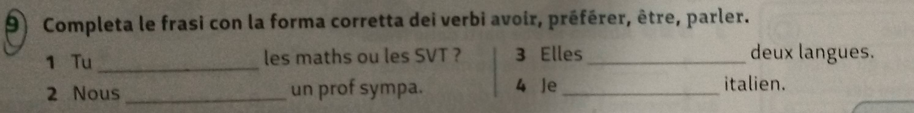 Completa le frasi con la forma corretta dei verbi avoir, préférer, être, parler. 
1 Tu _les maths ou les SVT ? 3 Elles _deux langues. 
4 Je 
2 Nous_ un prof sympa. _italien.