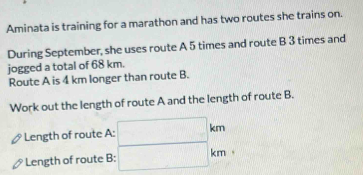 Aminata is training for a marathon and has two routes she trains on. 
During September, she uses route A 5 times and route B 3 times and 
jogged a total of 68 km. 
Route A is 4 km longer than route B. 
Work out the length of route A and the length of route B. 
Length of route A: :□ km
Length of route B: