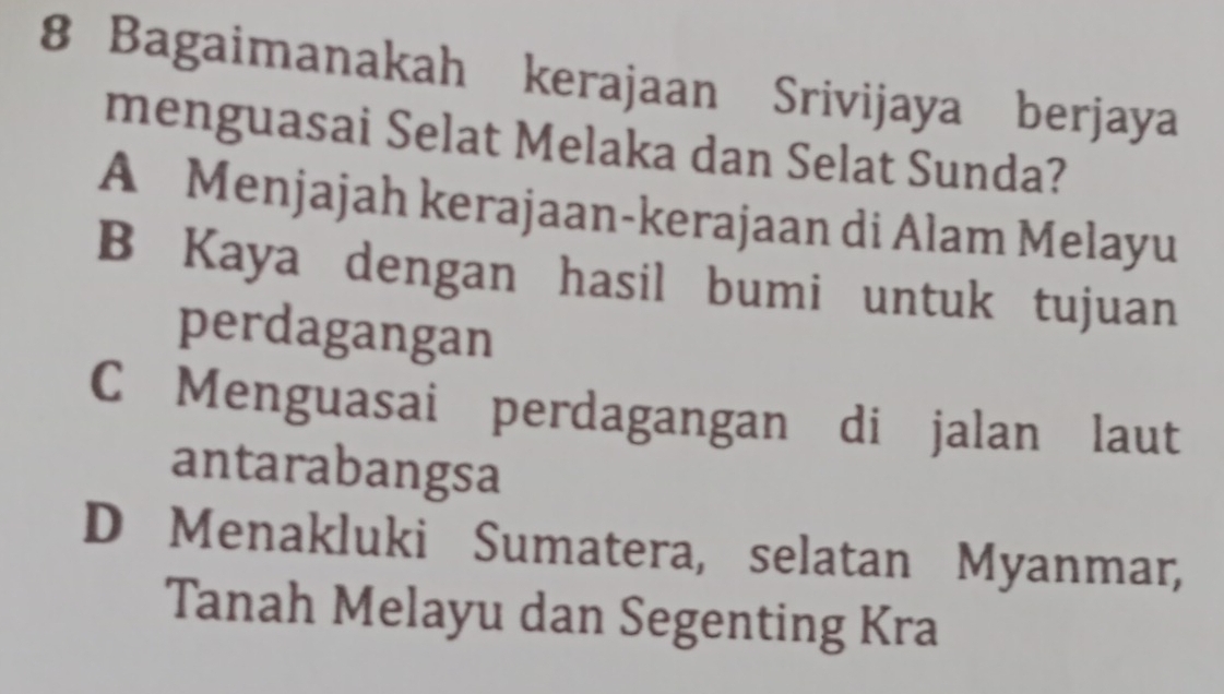 Bagaimanakah kerajaan Srivijaya berjaya
menguasai Selat Melaka dan Selat Sunda?
A Menjajah kerajaan-kerajaan di Alam Melayu
B Kaya dengan hasil bumi untuk tujuan
perdagangan
C Menguasai perdagangan di jalan laut
antarabangsa
D Menakluki Sumatera, selatan Myanmar,
Tanah Melayu dan Segenting Kra