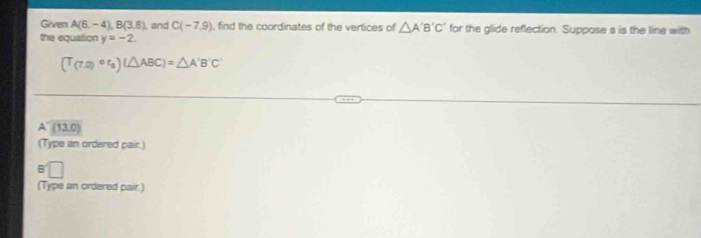Given A(6,-4), B(3,8) and C(-7,9) , find the coordinates of the vertices of △ A'B'C' for the glide reflection. Suppose s is the line with
the equation y=-2.
(T_(7,0)circ r_3)(△ ABC)=△ A'B'C'
A (13,0)
(Type an ordared pair.)
(Type an ordered pair.)