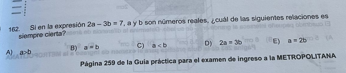 Si en la expresión 2a-3b=7 7, a y b son números reales, ¿cuál de las siguientes relaciones es
siempre cierta?
A) a>b
B) a=b C) a D) 2a=3b E) a=2b
Página 259 de la Guía práctica para el examen de ingreso a la METROPOLITANA