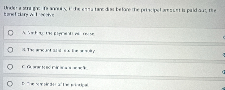 Under a straight life annuity, if the annuitant dies before the principal amount is paid out, the
beneficiary will receive
A. Nothing; the payments will cease.
B. The amount paid into the annuity.
C. Guaranteed minimum benefit.
D. The remainder of the principal.