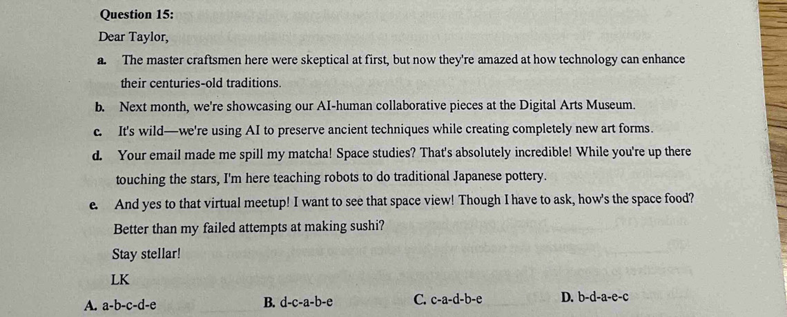 Dear Taylor,
a. The master craftsmen here were skeptical at first, but now they're amazed at how technology can enhance
their centuries-old traditions.
b. Next month, we're showcasing our AI-human collaborative pieces at the Digital Arts Museum.
c. It's wild—we're using AI to preserve ancient techniques while creating completely new art forms.
d. Your email made me spill my matcha! Space studies? That's absolutely incredible! While you're up there
touching the stars, I'm here teaching robots to do traditional Japanese pottery.
e. And yes to that virtual meetup! I want to see that space view! Though I have to ask, how's the space food?
Better than my failed attempts at making sushi?
Stay stellar!
LK
A. a-b-c-d-e
B. d-c-a-b-e C. c-a-d-b-e D. b-d-a-e-c