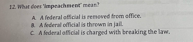 What does ‘impeachment’ mean?
A. A federal official is removed from office.
B. A federal official is thrown in jail.
C. A federal official is charged with breaking the law.