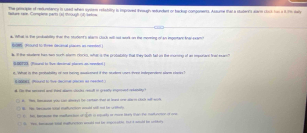 The principie of redundancy is used when system reliability is improved through redundant or backup components. Assume that a student's alarm clock has a 8.5% daily
failure rate. Complete parts (a) through (d) below.
a. What is the probability that the student's alarm clock will not work on the morning of an important final exam?
0.085 (Round to three decimal places as needed.)
b. If the student has two such alarm clocks, what is the probability that they both fail on the morning of an important final exam?
0.00723. (Round to five decimal places as needed.)
c. What is the probability of not being awakened if the student uses three independent alarm clocks?
0.00061 (Round to five decimal places as needed.)
d. Do the second and third alarm clocks result in greatly improved reliability?
A. Yes, because you can always be certain that at least one alarm clock will work.
B. No, because total maifunction would still not be unlikely
C. Ne, because the malfunction of both is equally or more likely than the malfunction of one.
D. Yes, because total malfunction would not be impossible, but it would be unlikely