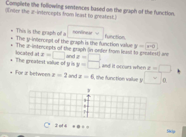 Complete the following sentences based on the graph of the function. 
(Enter the x-intercepts from least to greatest.) 
This is the graph of a nonlinear function. 
The y-intercept of the graph is the function value y=x=0
The x-intercepts of the graph (in order from least to greatest) are 
located at x=□ and x=□. 
The greatest value of y is y=□ , and it occurs when x=□. 
For x between x=2 and x=6 , the function value y □ 0.
y
9
8
7
2 of 4 
Skip