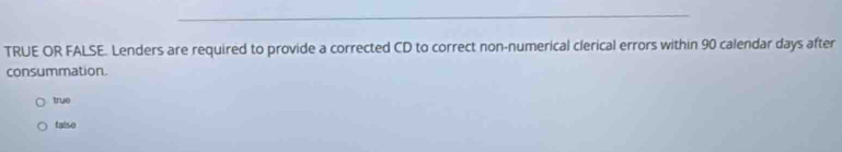 TRUE OR FALSE. Lenders are required to provide a corrected CD to correct non-numerical clerical errors within 90 calendar days after
consummation.
true
falso