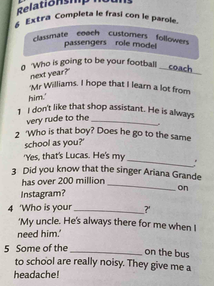 Relationshp 
6 Extra Completa le frasi con le parole. 
classmate coach customers followers 
passengers role model 
0 ‘Who is going to be your football coach 
next year?' 
'Mr Williams. I hope that I learn a lot from 
him.' 
1 I don't like that shop assistant. He is always 
very rude to the_ 
. 
2 ‘Who is that boy? Does he go to the same 
school as you?' 
_ 
'Yes, that's Lucas. He's my 
3 Did you know that the singer Ariana Grande 
_ 
has over 200 million
on 
Instagram? 
4 ‘Who is your _?' 
‘My uncle. He’s always there for me when I 
need him.’ 
5 Some of the 
_on the bus 
to school are really noisy. They give me a 
headache!