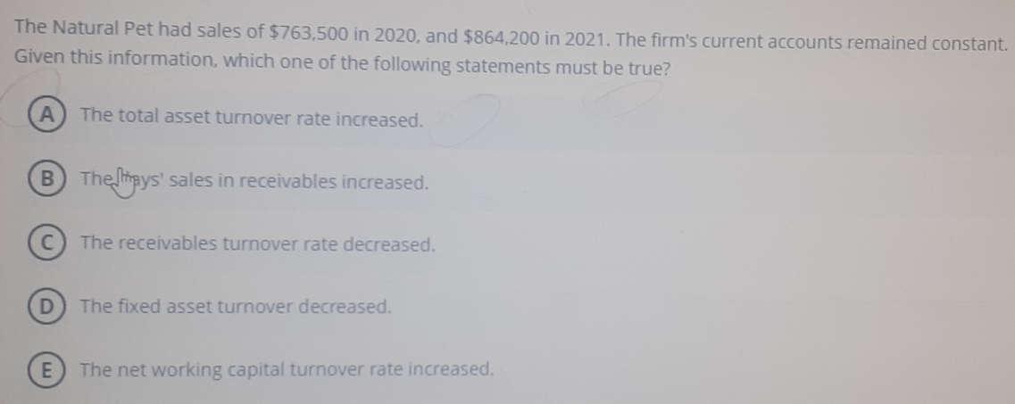 The Natural Pet had sales of $763,500 in 2020, and $864,200 in 2021. The firm's current accounts remained constant.
Given this information, which one of the following statements must be true?
A The total asset turnover rate increased.
B The ays' sales in receivables increased.
C The receivables turnover rate decreased.
D ) The fixed asset turnover decreased.
E The net working capital turnover rate increased.