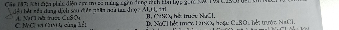 Khi điện phân điện cực trơ có màng ngăn dung dịch hồn hợp gồm NaCI và CuSO, đên k
đều hết nếu dung dịch sau điện phân hoà tan được Al_2O_3 thì
A. NaCl hết trước Cu SO_4. B. CuSO_4 hết trước NaCl.
C. NaCl và CuSO_4 cùng hết. D. NaCl hết trước CuSO_4 hoặc CuSO_4 hết trước NaCl.
Ch đấn khi