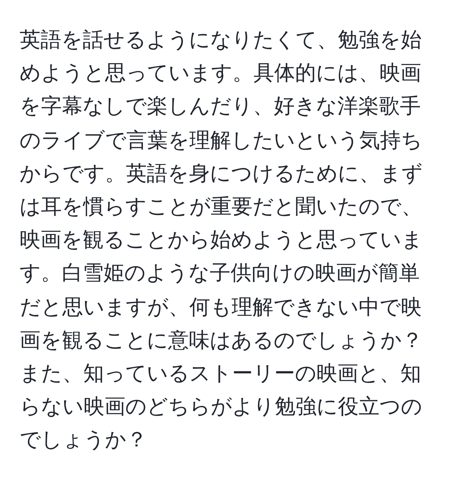 英語を話せるようになりたくて、勉強を始めようと思っています。具体的には、映画を字幕なしで楽しんだり、好きな洋楽歌手のライブで言葉を理解したいという気持ちからです。英語を身につけるために、まずは耳を慣らすことが重要だと聞いたので、映画を観ることから始めようと思っています。白雪姫のような子供向けの映画が簡単だと思いますが、何も理解できない中で映画を観ることに意味はあるのでしょうか？また、知っているストーリーの映画と、知らない映画のどちらがより勉強に役立つのでしょうか？