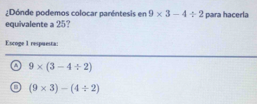 ¿Dónde podemos colocar paréntesis en 9* 3-4/ 2 para hacerla
equivalente a 25?
Escoge 1 respuesta:
a 9* (3-4/ 2)
B (9* 3)-(4/ 2)