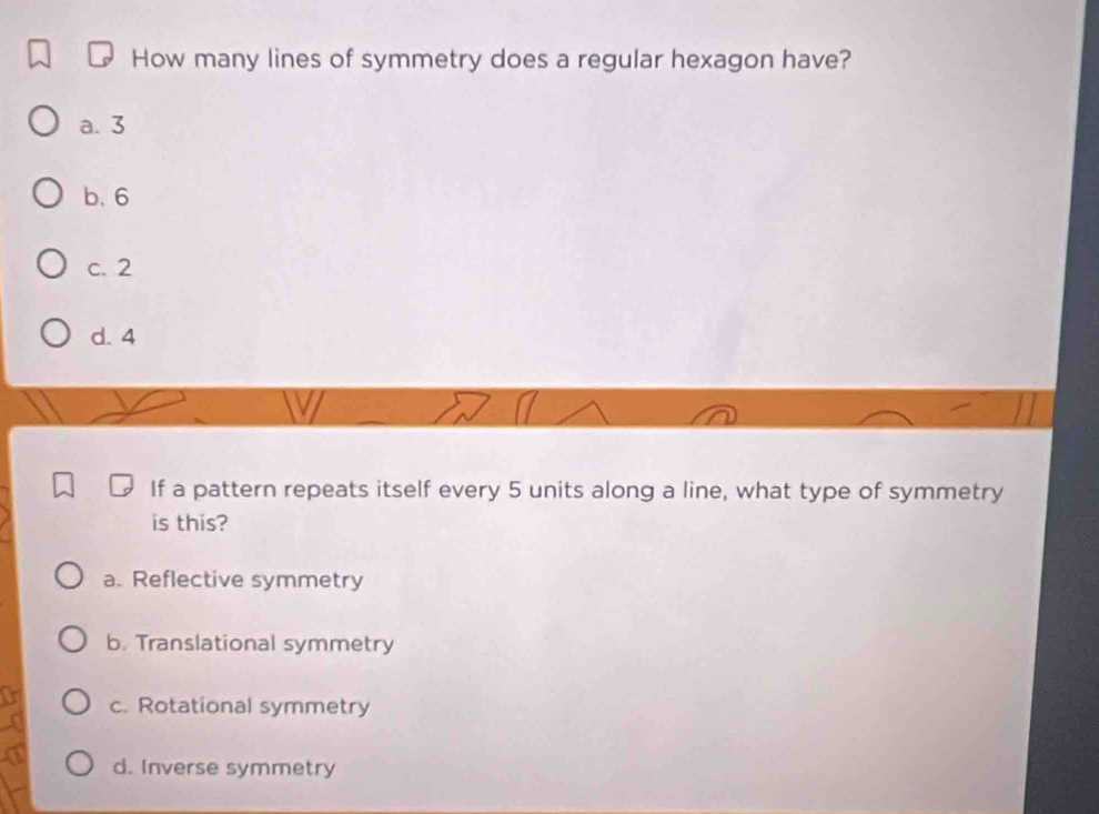 How many lines of symmetry does a regular hexagon have?
a. 3
b. 6
c. 2
d. 4
If a pattern repeats itself every 5 units along a line, what type of symmetry
is this?
a. Reflective symmetry
b. Translational symmetry
c. Rotational symmetry
d. Inverse symmetry