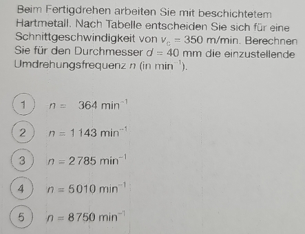 Beim Fertigdrehen arbeiten Sie mit beschichtetem
Hartmetall. Nach Tabelle entscheiden Sie sich für eine
Schnittgeschwindigkeit von v_c=350m/min. Berechnen
Sie für den Durchmesser d=40 mm die einzustellende
Umdrehungsfrequenz n (in min^(-1)).
1 n=364min^(-1)
2 n=1143min^(-1)
3 n=2785min^(-1)
4 n=5010min^(-1)
5 n=8750min^(-1)