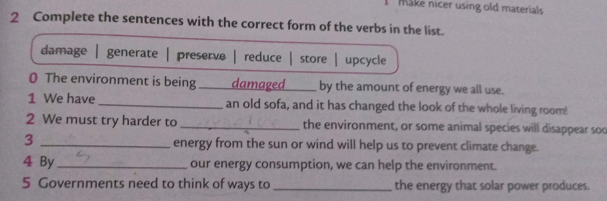 make nicer using old materials
2 Complete the sentences with the correct form of the verbs in the list.
damage | generate | preserve reduce store | upcycle
0 The environment is being _damaged _by the amount of energy we all use.
1 We have _an old sofa, and it has changed the look of the whole living room!
2 We must try harder to _the environment, or some animal species will disappear sod
_3
energy from the sun or wind will help us to prevent climate change.
4 By _our energy consumption, we can help the environment.
5 Governments need to think of ways to _the energy that solar power produces.