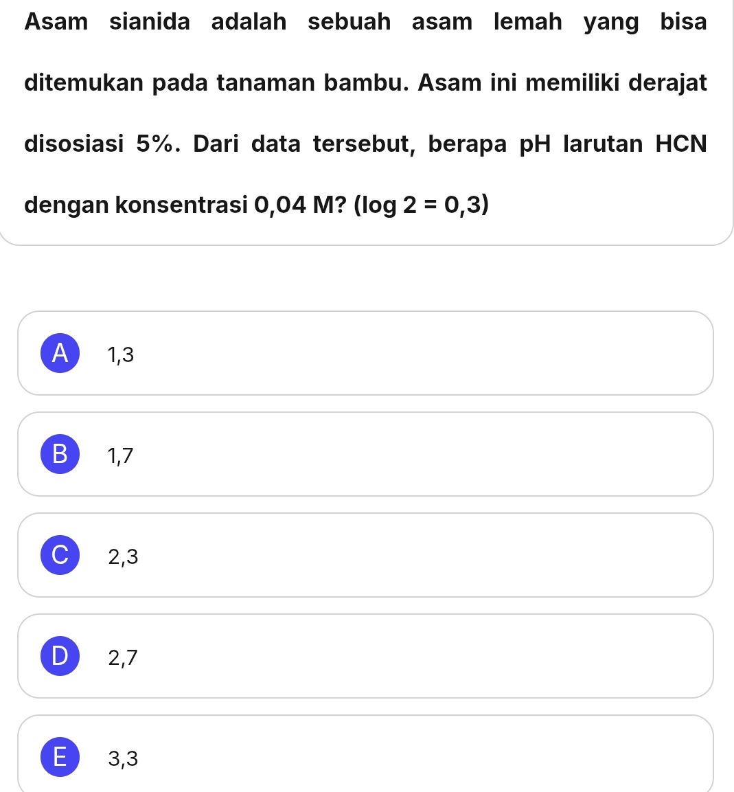 Asam sianida adalah sebuah asam lemah yang bisa
ditemukan pada tanaman bambu. Asam ini memiliki derajat
disosiasi 5%. Dari data tersebut, berapa pH larutan HCN
dengan konsentrasi 0,04 M? (log 2=0,3)
A  1,3
B 1,7
C) 2,3
D  2,7
E 3,3