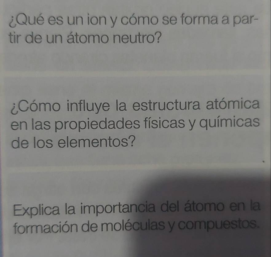 ¿Qué es un ion y cómo se forma a par- 
tir de un átomo neutro? 
¿Cómo influye la estructura atómica 
en las propiedades físicas y químicas 
de los elementos? 
Explica la importancia del átomo en la 
formación de moléculas y compuestos.