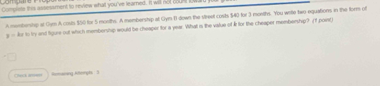 Compare Prop 
Complete this assessment to review what you've leamed. It will not coun lowal 
A membership at Gym A costs $50 for 5 months. A membership at Gym B down the street costs $40 for 3 months. You write two equations in the form of
y=kx to try and figure out which membership would be cheaper for a year. What is the value of k for the cheaper membership? (f point) 
Check answn Remaining Attempts : 3