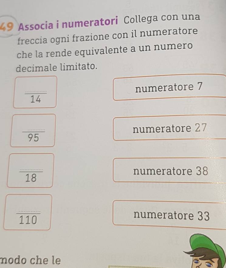 Associa i numeratori Collega con una 
freccia ogni frazione con il numeratore 
che la rende equivalente a un numero 
decimale limitato.
 ·s /14  numeratore 7

frac ... numeratore 27
frac ... _ 
numeratore 38
 (............)/4.4Omega   _ numeratore 33
modo che le