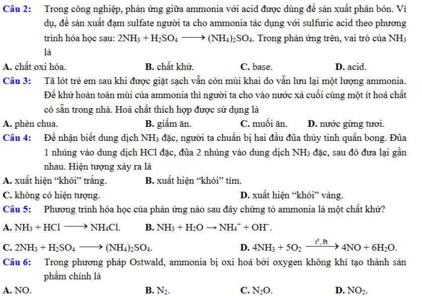 Trong công nghiệp, phản ứng giữa ammonia với acid được dùng đề sản xuất phân bón. Ví
dụ, để sản xuất đạm sulfate người ta cho ammonia tác dụng với sulfuric acid theo phương
trình hóa học sau: 2NH_3+H_2SO_4to (NH_4)_2SO_4. Trong phản ứng trên, vai trò của NH_3
là
A. chất oxi hóa. B. chất khử. C. base. D. acid.
Câu 3: Tã lót trẻ em sau khi được giặt sạch vẫn còn mùi khai do vẫn lưu lại một lượng ammonia.
Để khử hoàn toàn mùi của ammonia thì người ta cho vào nước xả cuối cùng một ít hoá chất
có sẵn trong nhà. Hoá chất thích hợp được sử dụng là
A. phèn chua. B. giấm ăn. C. muối ăn. D. nước gừng tưới.
Câu 4: Để nhận biết dung dịch NH_3 đặc, người ta chuẩn bị hai đầu đùa thủy tinh quấn bong. Đùa
1 nhúng vào dung dịch HCl đặc, đùa 2 nhúng vào dung dịch NH3 đặc, sau đó đưa lại gần
nhau. Hiện tượng xảy ra là
A. xuất hiện “khói” trắng. B. xuất hiện “khói” tím.
C. không có hiện tượng. D. xuất hiện “khói” vàng.
Câu 5: Phương trình hóa học của phản ứng nào sau đây chứng tỏ ammonia là một chất khử?
A. NH_3+HClto NH_4Cl. B. NH_3+H_2Oto NH_4^(++OH^-).
C. 2NH_3+H_2SO_4to (NH_4)_2SO_4. D. 4NH_3+5O_2xrightarrow t^2,R4NO+6H_2O.
Câu 6: Trong phương pháp Ostwald, ammonia bị oxi hoá bởi oxygen không khí tạo thành san
phẩm chính là
A. NO. B. N_2. C. N_2O. D. NO_2.