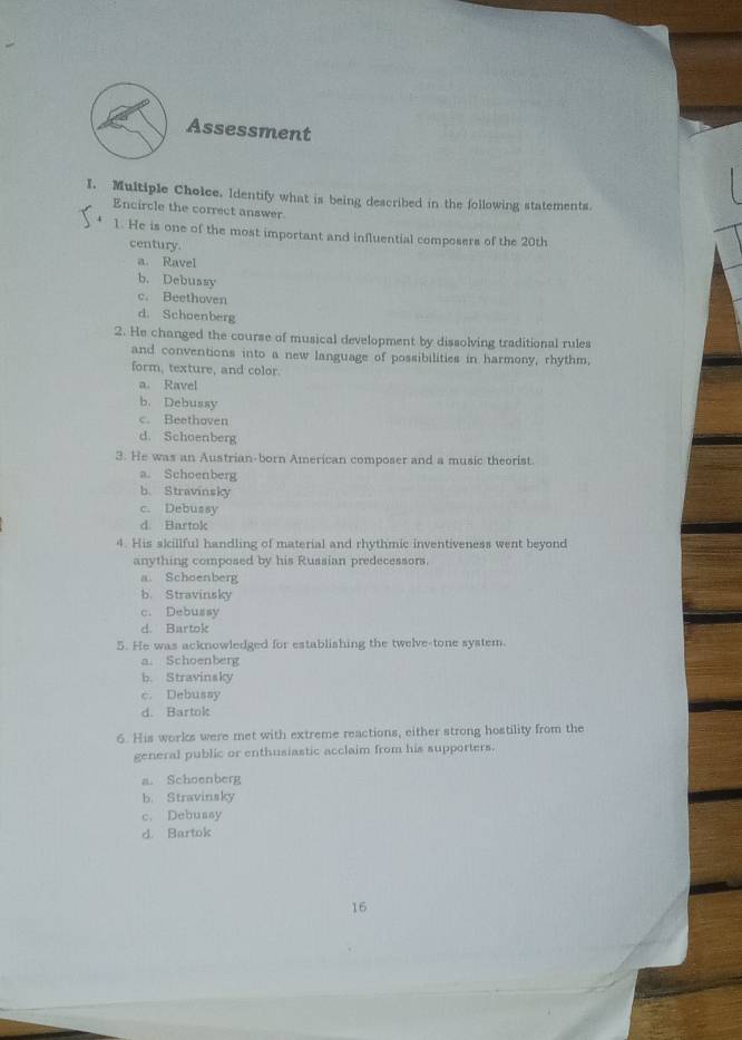 Assessment
I. Multiple Choice, Identify what is being described in the following statements.
Encircle the correct answer.
1. He is one of the most important and influential composers of the 20th
century.
a. Ravel
b. Debussy
c. Beethoven
d. Schoenberg
2. He changed the course of musical development by dissolving traditional rules
and conventions into a new language of possibilities in harmony, rhythm.
form, texture, and color.
a. Ravel
b. Debussy
c. Beethoven
d. Schoenberg
3. He was an Austrian-born American composer and a music theorist.
a. Schoenberg
b. Stravinsky
c. Debussy
d. Bartok
4. His skillful handling of material and rhythmic inventiveness went beyond
anything composed by his Russian predecessors.
a. Schoenberg
b. Stravinsky
c. Debussy
d. Bartok
5. He was acknowledged for establishing the twelve-tone system
a. Schoenberg
b. Stravinsky
c. Debussy
d. Bartok
6. His works were met with extreme reactions, either strong hostility from the
general public or enthusiastic acclaim from his supporters.
a. Schoenberg
b. Stravinsky
c. Debussy
d. Bartok
16