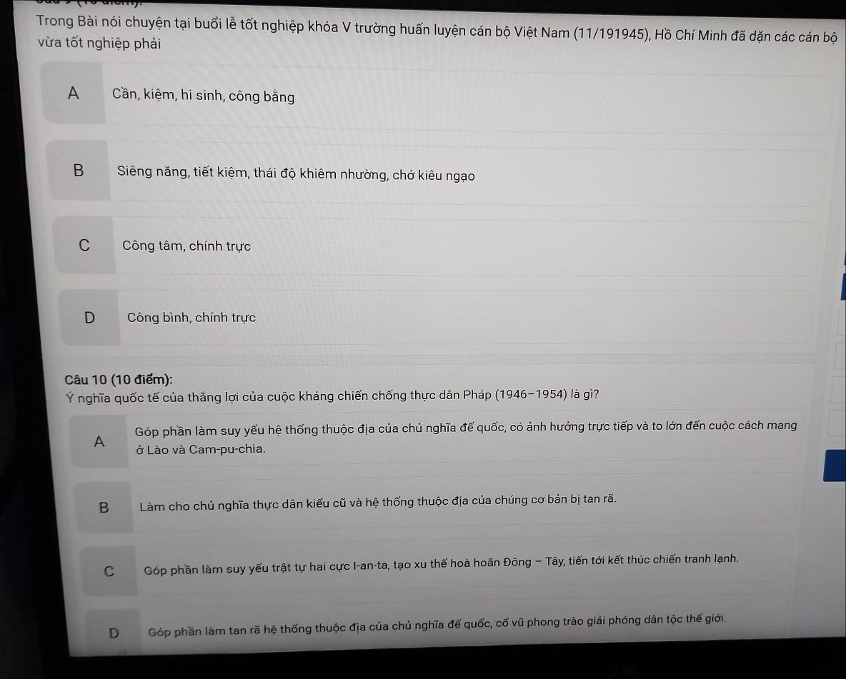Trong Bài nói chuyện tại buổi lễ tốt nghiệp khóa V trường huấn luyện cán bộ Việt Nam (11/191945), Hồ Chí Minh đã dặn các cán bộ
vừa tốt nghiệp phải
A Cần, kiệm, hi sinh, công bằng
B Siêng năng, tiết kiệm, thái độ khiêm nhường, chớ kiêu ngạo
C Công tâm, chính trực
D Công bình, chính trực
Câu 10 (10 điểm):
Ý nghĩa quốc tế của thắng lợi của cuộc kháng chiến chống thực dân Pháp (1946-1954) là gì?
Góp phần làm suy yếu hệ thống thuộc địa của chủ nghĩa đế quốc, có ảnh hưởng trực tiếp và to lớn đến cuộc cách mạng
A ở Lào và Cam-pu-chia.
B Làm cho chủ nghĩa thực dân kiểu cũ và hệ thống thuộc địa của chúng cơ bản bị tan rã.
C Góp phần làm suy yếu trật tự hai cực I-an-ta, tạo xu thế hoà hoãn Đông − Tây, tiến tới kết thúc chiến tranh lạnh.
D Góp phần làm tan rã hệ thống thuộc địa của chủ nghĩa đế quốc, cổ vũ phong trào giải phóng dân tộc thế giới.