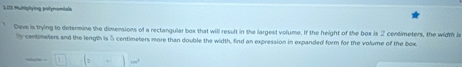 203 Multiplying polynomials 
Dave is trying to determine the dimensions of a rectangular box that will result in the largest volume. If the height of the box is 2 centimeters, the width is
Sy centimeters and the length is 5 centimeters more than double the width, find an expression in expanded form for the volume of the box.
du=1=1-(2+)cm^3